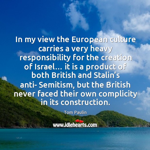 In my view the european culture carries a very heavy responsibility for the creation of israel… Tom Paulin Picture Quote