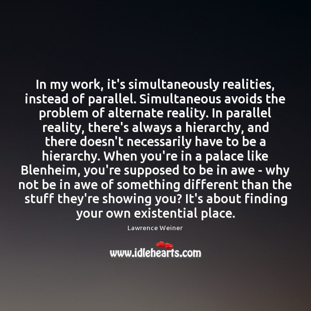 In my work, it’s simultaneously realities, instead of parallel. Simultaneous avoids the 