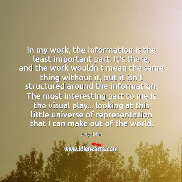 In my work, the information is the least important part. It’s there, Judy Fiskin Picture Quote