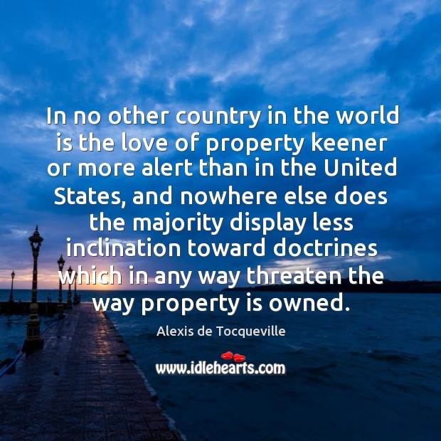 In no other country in the world is the love of property keener or more alert than in the Alexis de Tocqueville Picture Quote