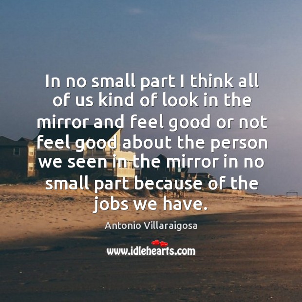 In no small part I think all of us kind of look in the mirror and feel good or not feel good Antonio Villaraigosa Picture Quote