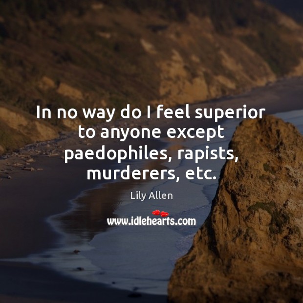 In no way do I feel superior to anyone except paedophiles, rapists, murderers, etc. Image