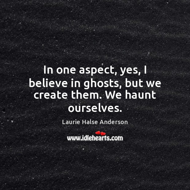In one aspect, yes, I believe in ghosts, but we create them. We haunt ourselves. Laurie Halse Anderson Picture Quote