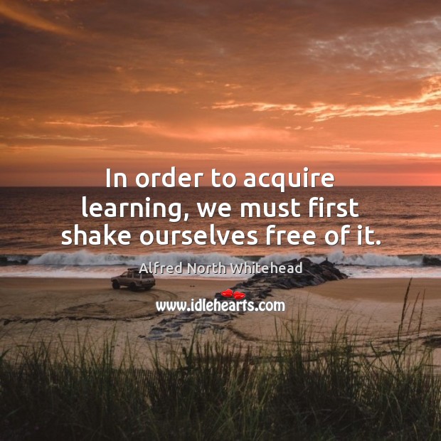 In order to acquire learning, we must first shake ourselves free of it. Alfred North Whitehead Picture Quote