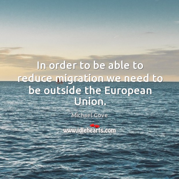 In order to be able to reduce migration we need to be outside the European Union. Michael Gove Picture Quote