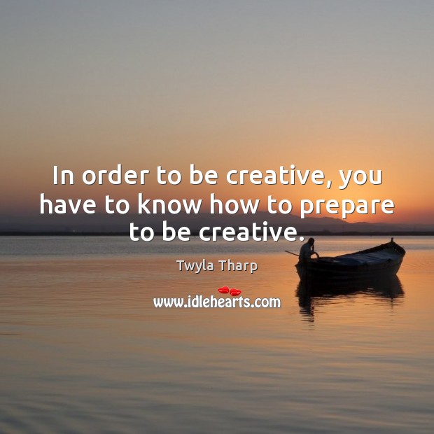 In order to be creative, you have to know how to prepare to be creative. Twyla Tharp Picture Quote