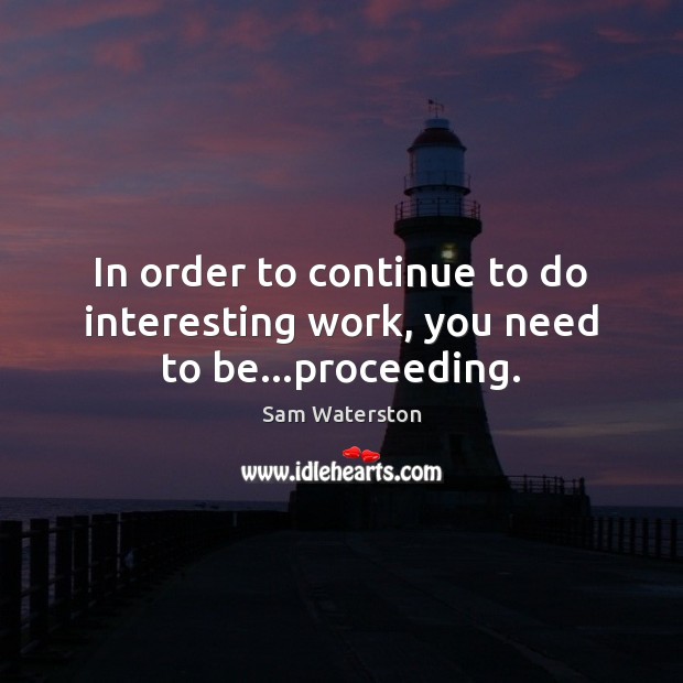 In order to continue to do interesting work, you need to be…proceeding. Image