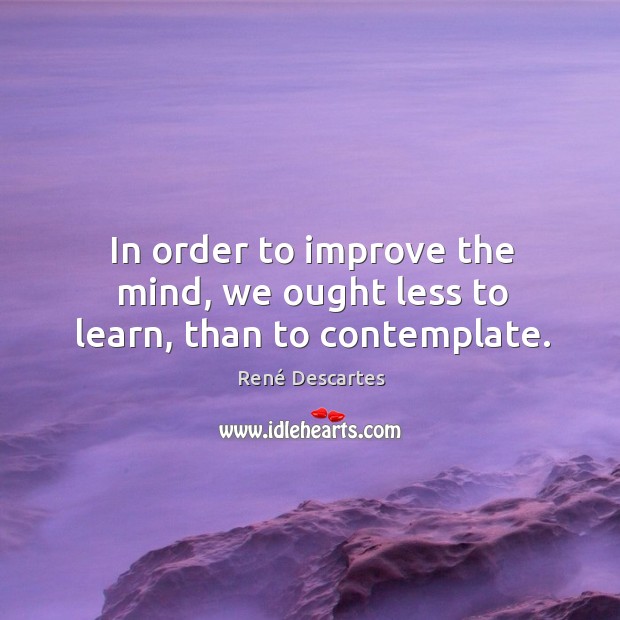 In order to improve the mind, we ought less to learn, than to contemplate. René Descartes Picture Quote