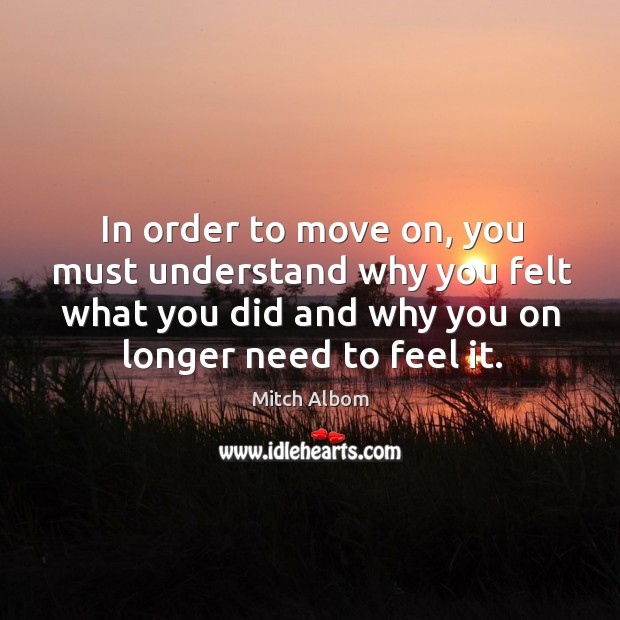 In order to move on, you must understand why you felt what you did and why you on longer need to feel it. Mitch Albom Picture Quote
