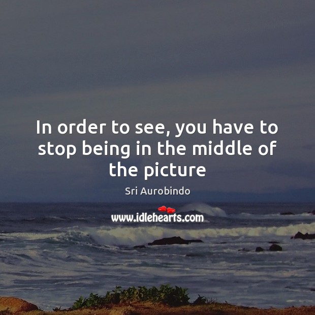 In order to see, you have to stop being in the middle of the picture Sri Aurobindo Picture Quote