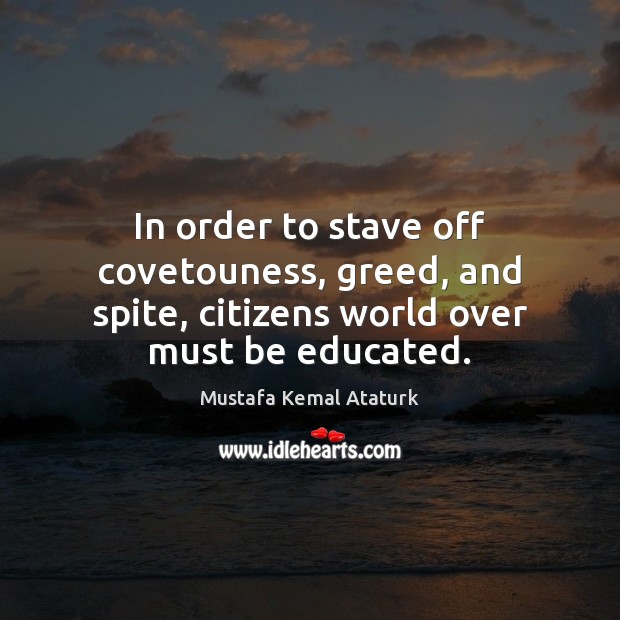 In order to stave off covetouness, greed, and spite, citizens world over must be educated. Mustafa Kemal Ataturk Picture Quote