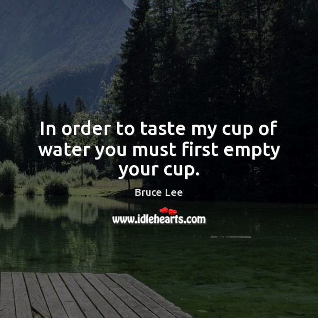 In order to taste my cup of water you must first empty your cup. Bruce Lee Picture Quote