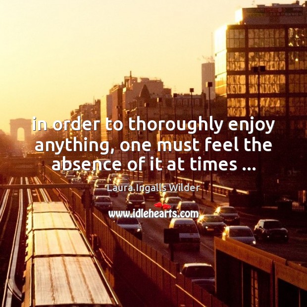 In order to thoroughly enjoy anything, one must feel the absence of it at times … Laura Ingalls Wilder Picture Quote