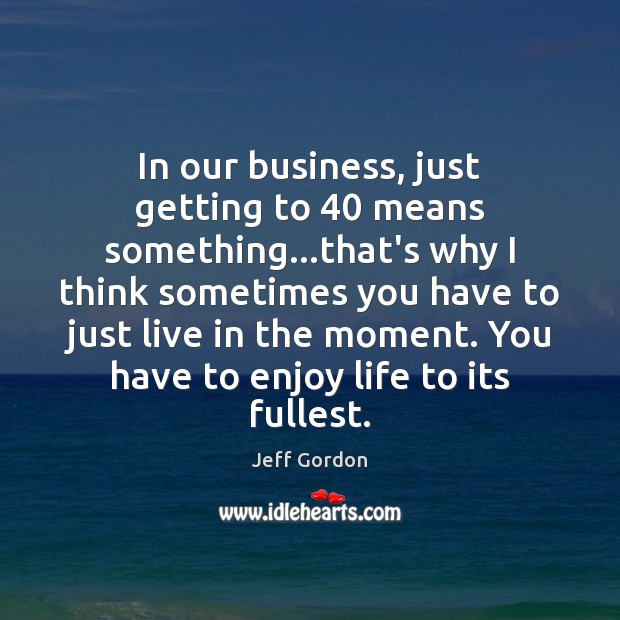 In our business, just getting to 40 means something…that’s why I think Jeff Gordon Picture Quote