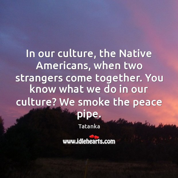 In our culture, the Native Americans, when two strangers come together. You 