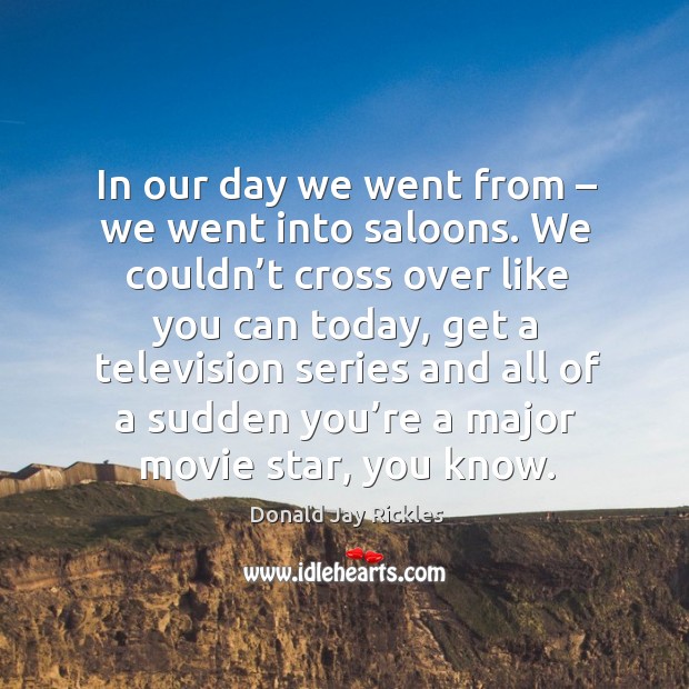In our day we went from – we went into saloons. We couldn’t cross over like you can today Image