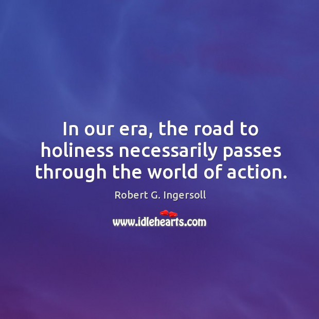 In our era, the road to holiness necessarily passes through the world of action. Robert G. Ingersoll Picture Quote