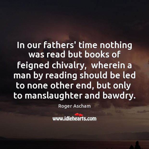 In our fathers’ time nothing was read but books of feigned chivalry, Roger Ascham Picture Quote