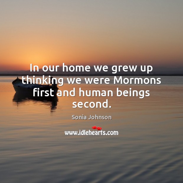 In our home we grew up thinking we were Mormons first and human beings second. Sonia Johnson Picture Quote