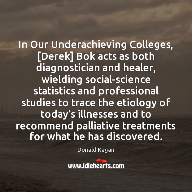 In Our Underachieving Colleges, [Derek] Bok acts as both diagnostician and healer, Donald Kagan Picture Quote