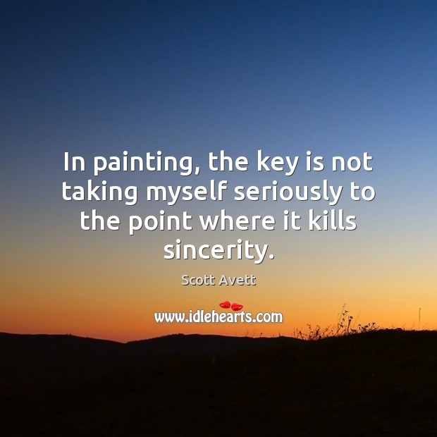 In painting, the key is not taking myself seriously to the point where it kills sincerity. Scott Avett Picture Quote