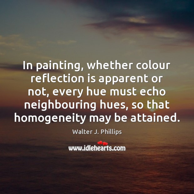 In painting, whether colour reflection is apparent or not, every hue must Walter J. Phillips Picture Quote