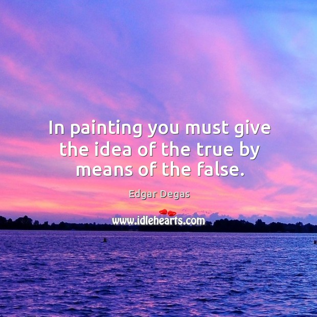 In painting you must give the idea of the true by means of the false. Edgar Degas Picture Quote