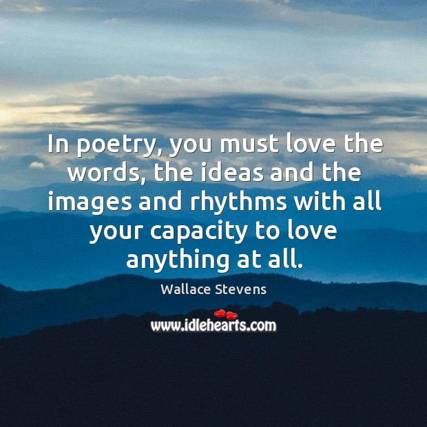 In poetry, you must love the words, the ideas and the images and rhythms with all your capacity to love anything at all. 