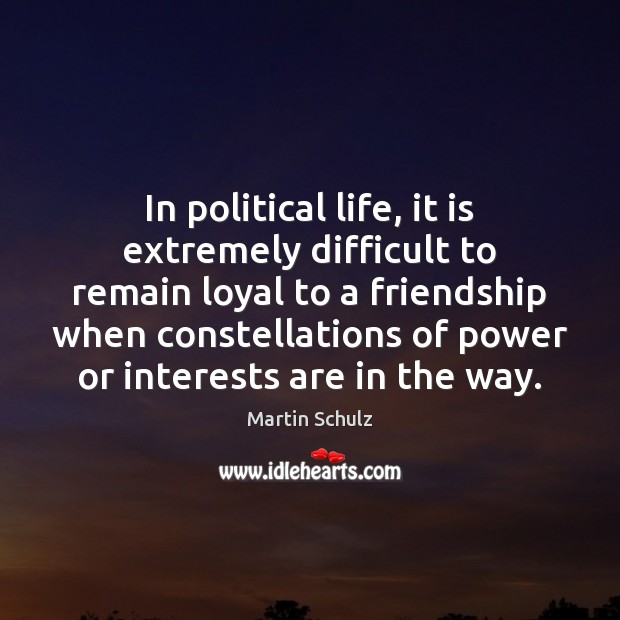 In political life, it is extremely difficult to remain loyal to a 