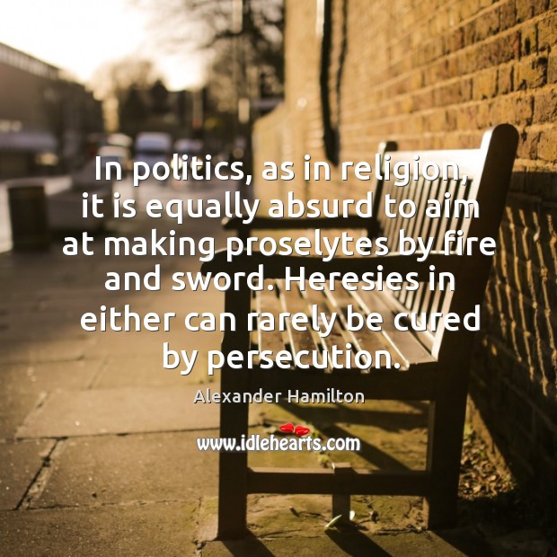 In politics, as in religion, it is equally absurd to aim at making proselytes by fire and sword. Alexander Hamilton Picture Quote