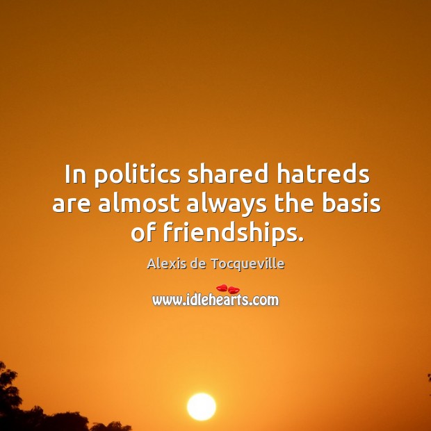 In politics shared hatreds are almost always the basis of friendships. Alexis de Tocqueville Picture Quote