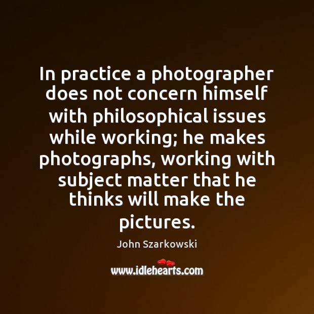 In practice a photographer does not concern himself with philosophical issues while John Szarkowski Picture Quote