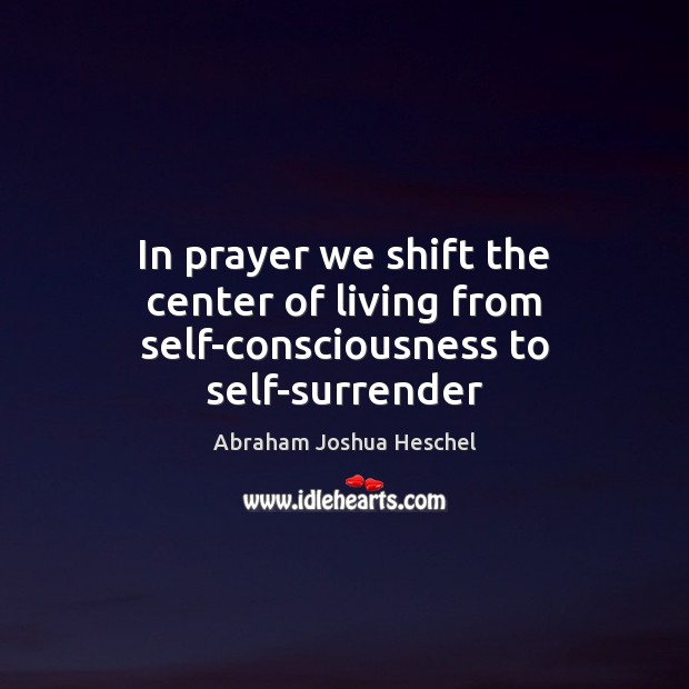 In prayer we shift the center of living from self-consciousness to self-surrender Abraham Joshua Heschel Picture Quote