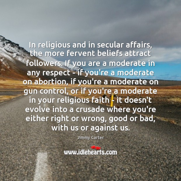 In religious and in secular affairs, the more fervent beliefs attract followers. Jimmy Carter Picture Quote