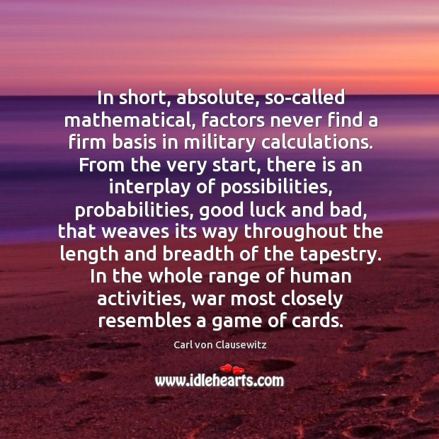 In short, absolute, so-called mathematical, factors never find a firm basis in Carl von Clausewitz Picture Quote