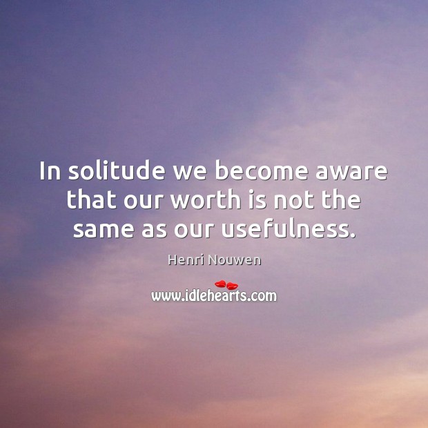 In solitude we become aware that our worth is not the same as our usefulness. Henri Nouwen Picture Quote