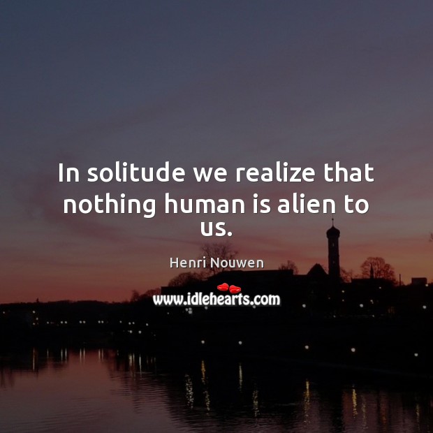In solitude we realize that nothing human is alien to us. Image
