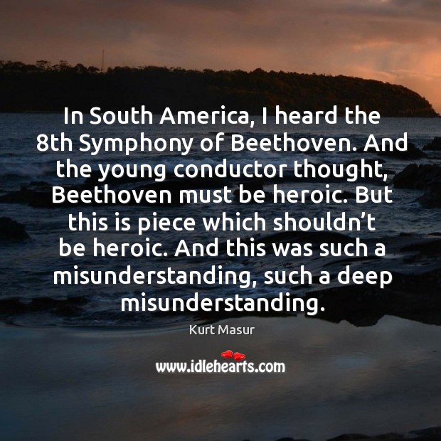 In south america, I heard the 8th symphony of beethoven. And the young conductor thought, beethoven must be heroic. Kurt Masur Picture Quote