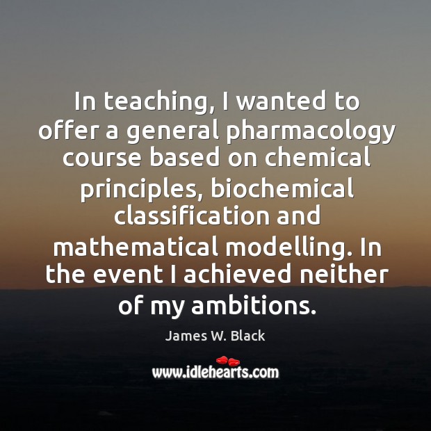 In teaching, I wanted to offer a general pharmacology course based on chemical principles James W. Black Picture Quote