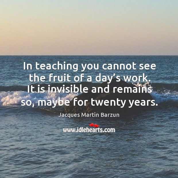 In teaching you cannot see the fruit of a day’s work. It is invisible and remains so, maybe for twenty years. Jacques Martin Barzun Picture Quote