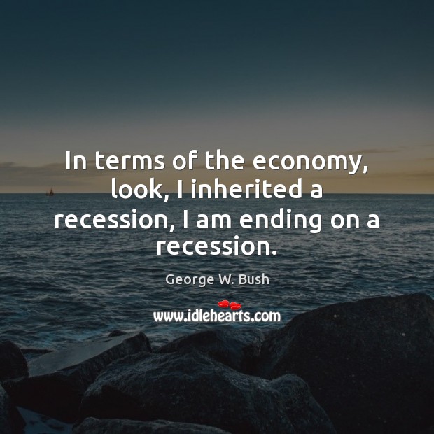 In terms of the economy, look, I inherited a recession, I am ending on a recession. George W. Bush Picture Quote