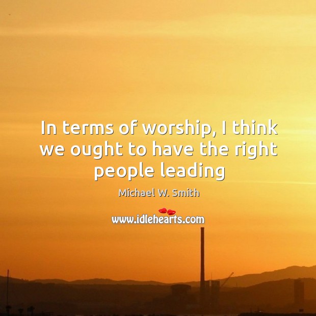 In terms of worship, I think we ought to have the right people leading Michael W. Smith Picture Quote