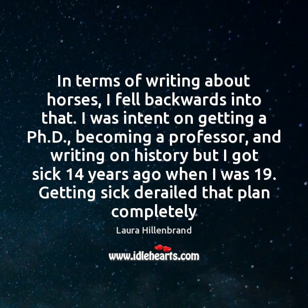 In terms of writing about horses, I fell backwards into that. I Laura Hillenbrand Picture Quote