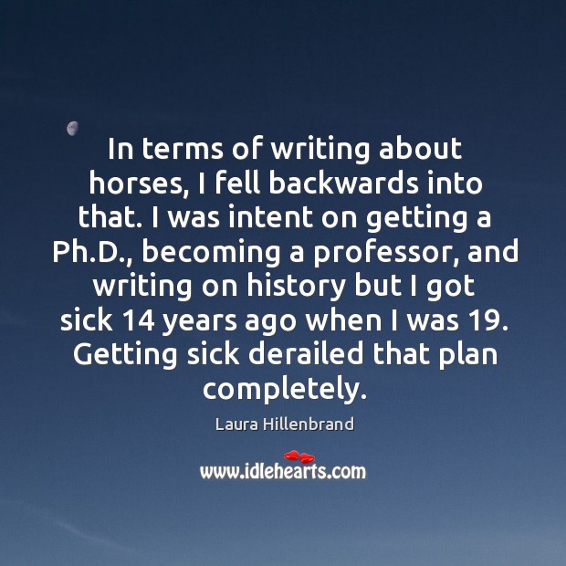 In terms of writing about horses, I fell backwards into that. I was intent on getting a ph.d. Laura Hillenbrand Picture Quote