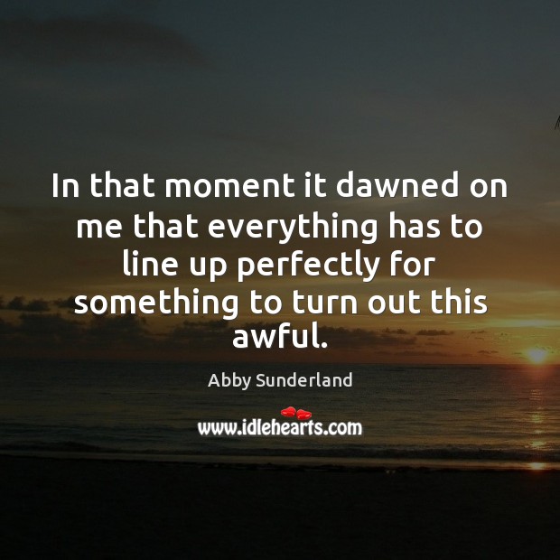 In that moment it dawned on me that everything has to line 