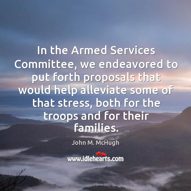 In the armed services committee, we endeavored to put forth proposals that would 