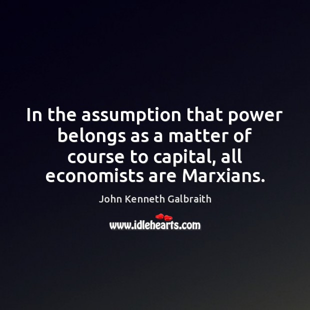 In the assumption that power belongs as a matter of course to John Kenneth Galbraith Picture Quote