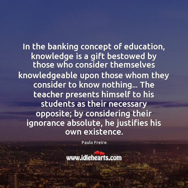 In the banking concept of education, knowledge is a gift bestowed by 