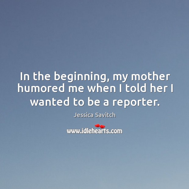In the beginning, my mother humored me when I told her I wanted to be a reporter. Jessica Savitch Picture Quote