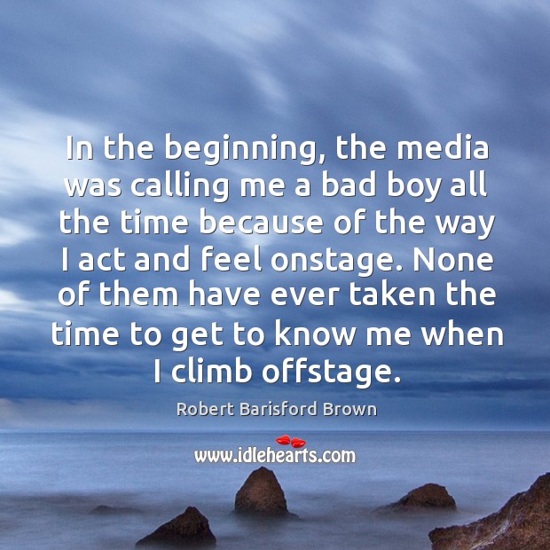 In the beginning, the media was calling me a bad boy all the time because of the way I act and feel onstage. Robert Barisford Brown Picture Quote